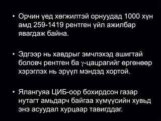 • Орчин үед хөгжилтэй орнуудад 1000 хүн
    амд 259-1419 рентген үйл ажилбар
    явагдаж байна.
• Орчин үед АУ-д эмчилгээ,оношлогооны
   зорилгоор иончлогч цацрагийг өргөн
 • хэрэглэдэг хавдрыг эмчлэхэд ашигтай
    Эдгээр нь болсон.
   боловч рентген ба -цацрагийг өргөнөөр
   хэрэглэх нь эрүүл мэндэд хортой.
• Эдгээр цацрагуудын эх сурвалж нь
  рентген ба -төхөөрөмж,цацраг идэвхт
  бэлдмэлүүд юм.(ЦИЭБ)
 • Ялангуяа ЦИБ-оор бохирдсон газар
  нутагт амьдарч байгаа хүмүүсийн хувьд
  энэ асуудал хурцаар тавигддаг.
 