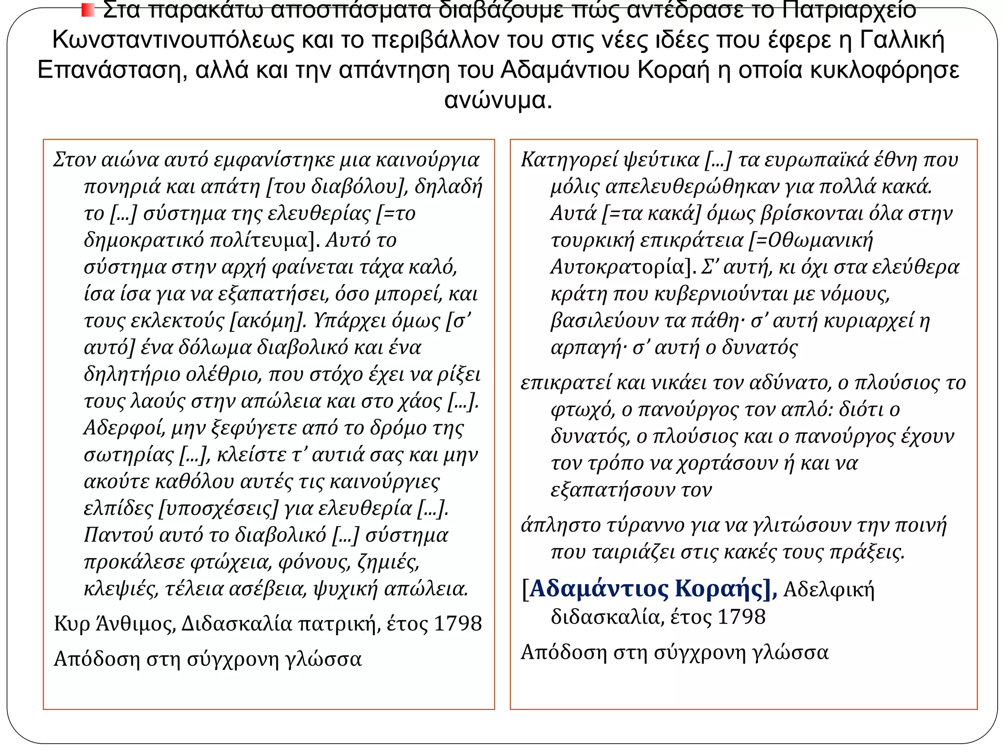 Στα παρακάτω αποσπάσματα διαβάζουμε πώς αντέδρασε το Πατριαρχείο Κωνσταντινουπόλεως 
και το περιβάλλον του στις νέες ιδέες που έφερε η Γαλλική Επανάσταση, αλλά και την απάντηση 
του Αδαμάντιου Κοραή η οποία κυκλοφόρησε ανώνυμα. 
Στον αιώνα αυτό εμφανίστηκε μια καινούργια 
πονηριά και απάτη [του διαβόλου], δηλαδή 
το [...] σύστημα της ελευθερίας [=το 
δημοκρατικό πολίτευμα]. Αυτό το 
σύστημα στην αρχή φαίνεται τάχα καλό, 
ίσα ίσα για να εξαπατήσει, όσο μπορεί, και 
τους εκλεκτούς [ακόμη]. Υπάρχει όμως [σ’ 
αυτό] ένα δόλωμα διαβολικό και ένα 
δηλητήριο ολέθριο, που στόχο έχει να ρίξει 
τους λαούς στην απώλεια και στο χάος [...]. 
Αδερφοί, μην ξεφύγετε από το δρόμο της 
σωτηρίας [...], κλείστε τ’ αυτιά σας και μην 
ακούτε καθόλου αυτές τις καινούργιες 
ελπίδες [υποσχέσεις] για ελευθερία [...]. 
Παντού αυτό το διαβολικό [...] σύστημα 
προκάλεσε φτώχεια, φόνους, ζημιές, 
κλεψιές, τέλεια ασέβεια, ψυχική απώλεια. 
Κυρ Άνθιμος, Διδασκαλία πατρική, έτος 1798 
Απόδοση στη σύγχρονη γλώσσα 
Κατηγορεί ψεύτικα [...] τα ευρωπαϊκά έθνη που 
μόλις απελευθερώθηκαν για πολλά κακά. 
Αυτά [=τα κακά] όμως βρίσκονται όλα στην 
τουρκική επικράτεια [=Οθωμανική 
Αυτοκρατορία]. Σ’ αυτή, κι όχι στα ελεύθερα 
κράτη που κυβερνιούνται με νόμους, 
βασιλεύουν τα πάθη· σ’ αυτή κυριαρχεί η 
αρπαγή· σ’ αυτή ο δυνατός 
επικρατεί και νικάει τον αδύνατο, ο πλούσιος το 
φτωχό, ο πανούργος τον απλό: διότι ο 
δυνατός, ο πλούσιος και ο πανούργος έχουν 
τον τρόπο να χορτάσουν ή και να 
εξαπατήσουν τον 
άπληστο τύραννο για να γλιτώσουν την ποινή 
που ταιριάζει στις κακές τους πράξεις. 
[Αδαμάντιος Κοραής], Αδελφική 
διδασκαλία, έτος 1798 
Απόδοση στη σύγχρονη γλώσσα 
 