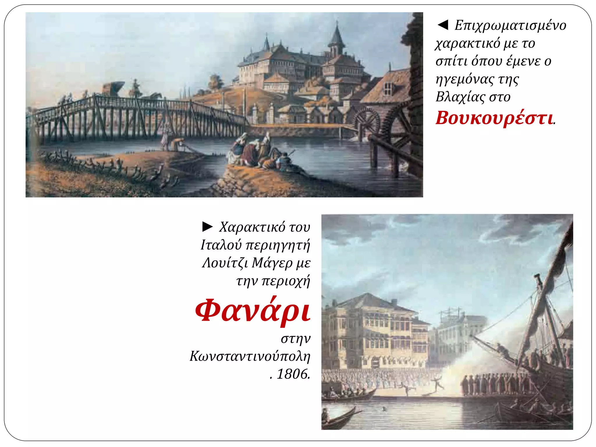 ◄ Επιχρωματισμένο 
χαρακτικό με το 
σπίτι όπου έμενε ο 
ηγεμόνας της 
Βλαχίας στο 
Βουκουρέστι. 
► Χαρακτικό του 
Ιταλού περιηγητή 
Λουίτζι Μάγερ με 
την περιοχή 
Φανάρι 
στην 
Κωνσταντινούπολη 
. 1806. 
 