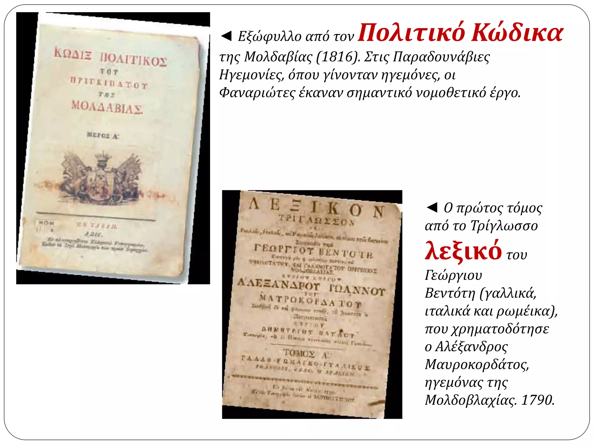 ◄ Εξώφυλλο από τον Πολιτικό Κώδικα 
της Μολδαβίας (1816). Στις Παραδουνάβιες 
Ηγεμονίες, όπου γίνονταν ηγεμόνες, οι 
Φαναριώτες έκαναν σημαντικό νομοθετικό έργο. 
◄ Ο πρώτος τόμος 
από το Τρίγλωσσο 
λεξικό του 
Γεώργιου 
Βεντότη (γαλλικά, 
ιταλικά και ρωμέικα), 
που χρηματοδότησε 
ο Αλέξανδρος 
Μαυροκορδάτος, 
ηγεμόνας της 
Μολδοβλαχίας. 1790. 
 