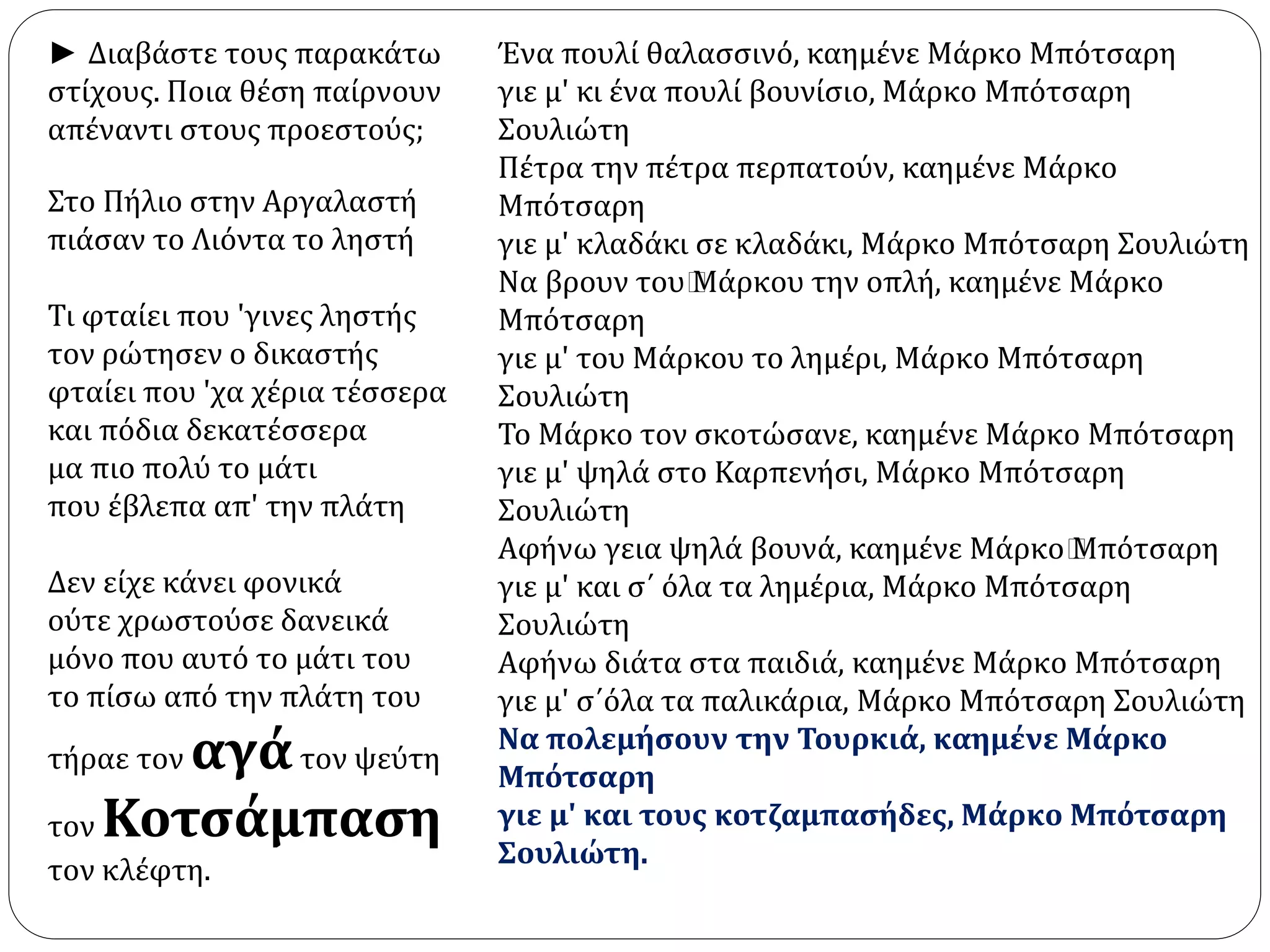 Στο Πήλιο στην Αργαλαστή 
πιάσαν το Λιόντα το ληστή 
Τι φταίει που 'γινες ληστής 
τον ρώτησεν ο δικαστής 
φταίει που 'χα χέρια τέσσερα 
και πόδια δεκατέσσερα 
μα πιο πολύ το μάτι 
που έβλεπα απ' την πλάτη 
Δεν είχε κάνει φονικά 
ούτε χρωστούσε δανεικά 
μόνο που αυτό το μάτι του 
το πίσω από την πλάτη του 
τήραε τον αγά τον ψεύτη 
τον Κοτσάμπαση 
τον κλέφτη. 
Ένα πουλί θαλασσινό, καημένε Μάρκο Μπότσαρη 
γιε μ' κι ένα πουλί βουνίσιο, Μάρκο Μπότσαρη 
Σουλιώτη 
Πέτρα την πέτρα περπατούν, καημένε Μάρκο 
Μπότσαρη 
γιε μ' κλαδάκι σε κλαδάκι, Μάρκο Μπότσαρη Σουλιώτη 
Να βρουν του﻿Μάρκου την οπλή, καημένε Μάρκο 
Μπότσαρη 
γιε μ' του Μάρκου το λημέρι, Μάρκο Μπότσαρη 
Σουλιώτη 
Το Μάρκο τον σκοτώσανε, καημένε Μάρκο Μπότσαρη 
γιε μ' ψηλά στο Καρπενήσι, Μάρκο Μπότσαρη 
Σουλιώτη 
Αφήνω γεια ψηλά βουνά, καημένε Μάρκο﻿Μπότσαρη 
γιε μ' και σ΄ όλα τα λημέρια, Μάρκο Μπότσαρη 
Σουλιώτη 
Αφήνω διάτα στα παιδιά, καημένε Μάρκο Μπότσαρη 
γιε μ' σ΄όλα τα παλικάρια, Μάρκο Μπότσαρη Σουλιώτη 
Να πολεμήσουν την Τουρκιά, καημένε Μάρκο 
Μπότσαρη 
γιε μ' και τους κοτζαμπασήδες, Μάρκο Μπότσαρη 
Σουλιώτη. 
► Διαβάστε τους παρακάτω 
στίχους. Ποια θέση παίρνουν 
απέναντι στους προεστούς; 
 
