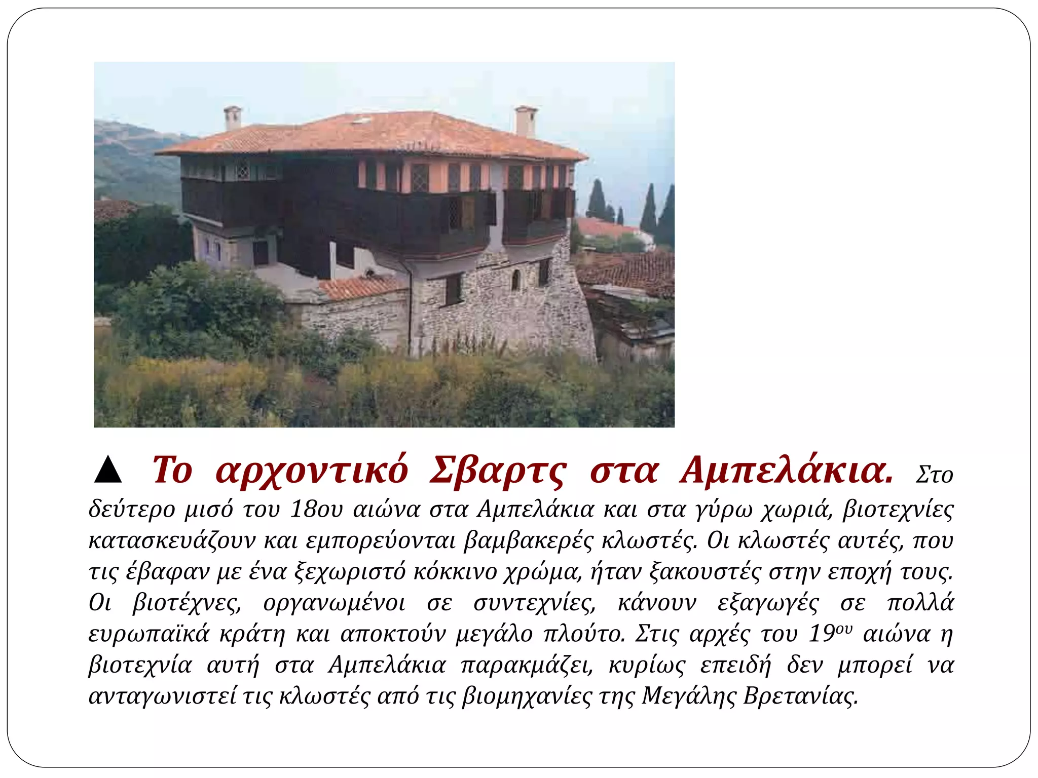 ▲ Το αρχοντικό Σβαρτς στα Αμπελάκια. Στο 
δεύτερο μισό του 18ου αιώνα στα Αμπελάκια και στα γύρω χωριά, βιοτεχνίες 
κατασκευάζουν και εμπορεύονται βαμβακερές κλωστές. Οι κλωστές αυτές, που 
τις έβαφαν με ένα ξεχωριστό κόκκινο χρώμα, ήταν ξακουστές στην εποχή τους. 
Οι βιοτέχνες, οργανωμένοι σε συντεχνίες, κάνουν εξαγωγές σε πολλά 
ευρωπαϊκά κράτη και αποκτούν μεγάλο πλούτο. Στις αρχές του 19ου αιώνα η 
βιοτεχνία αυτή στα Αμπελάκια παρακμάζει, κυρίως επειδή δεν μπορεί να 
ανταγωνιστεί τις κλωστές από τις βιομηχανίες της Μεγάλης Βρετανίας. 
 