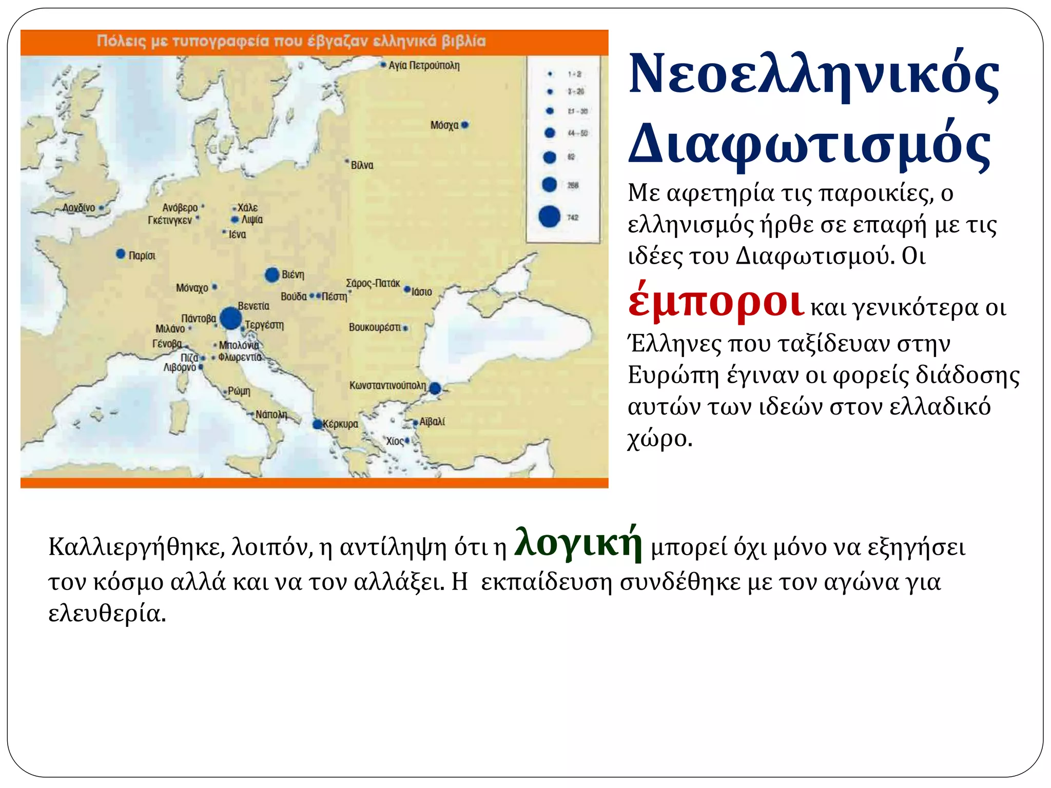 Νεοελληνικός 
Διαφωτισμός 
Με αφετηρία τις παροικίες, ο 
ελληνισμός ήρθε σε επαφή με τις 
ιδέες του Διαφωτισμού. Οι 
έμποροι και γενικότερα οι 
Έλληνες που ταξίδευαν στην 
Ευρώπη έγιναν οι φορείς διάδοσης 
αυτών των ιδεών στον ελλαδικό 
χώρο. 
Καλλιεργήθηκε, λοιπόν, η αντίληψη ότι η λογική μπορεί όχι μόνο να εξηγήσει 
τον κόσμο αλλά και να τον αλλάξει. Η εκπαίδευση συνδέθηκε με τον αγώνα για 
ελευθερία. 
 