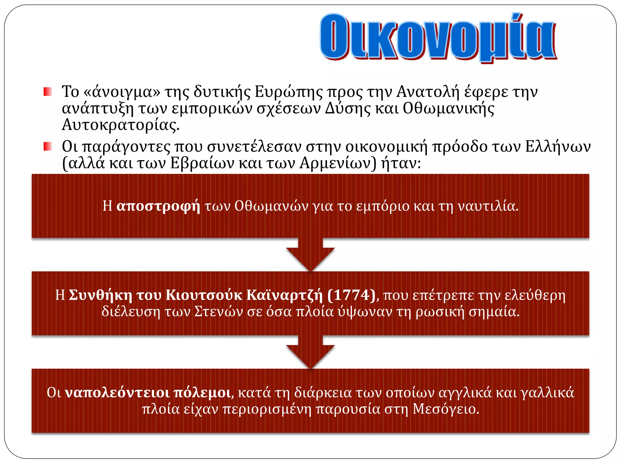 Το «άνοιγμα» της δυτικής Ευρώπης προς την Ανατολή έφερε την 
ανάπτυξη των εμπορικών σχέσεων Δύσης και Οθωμανικής 
Αυτοκρατορίας. 
Οι παράγοντες που συνετέλεσαν στην οικονομική πρόοδο των Ελλήνων 
(αλλά και των Εβραίων και των Αρμενίων) ήταν: 
Η αποστροφή των Οθωμανών για το εμπόριο και τη ναυτιλία. 
Η Συνθήκη του Κιουτσούκ Καϊναρτζή (1774), που επέτρεπε την ελεύθερη 
διέλευση των Στενών σε όσα πλοία ύψωναν τη ρωσική σημαία. 
Οι ναπολεόντειοι πόλεμοι, κατά τη διάρκεια των οποίων αγγλικά και γαλλικά 
πλοία είχαν περιορισμένη παρουσία στη Μεσόγειο. 
 