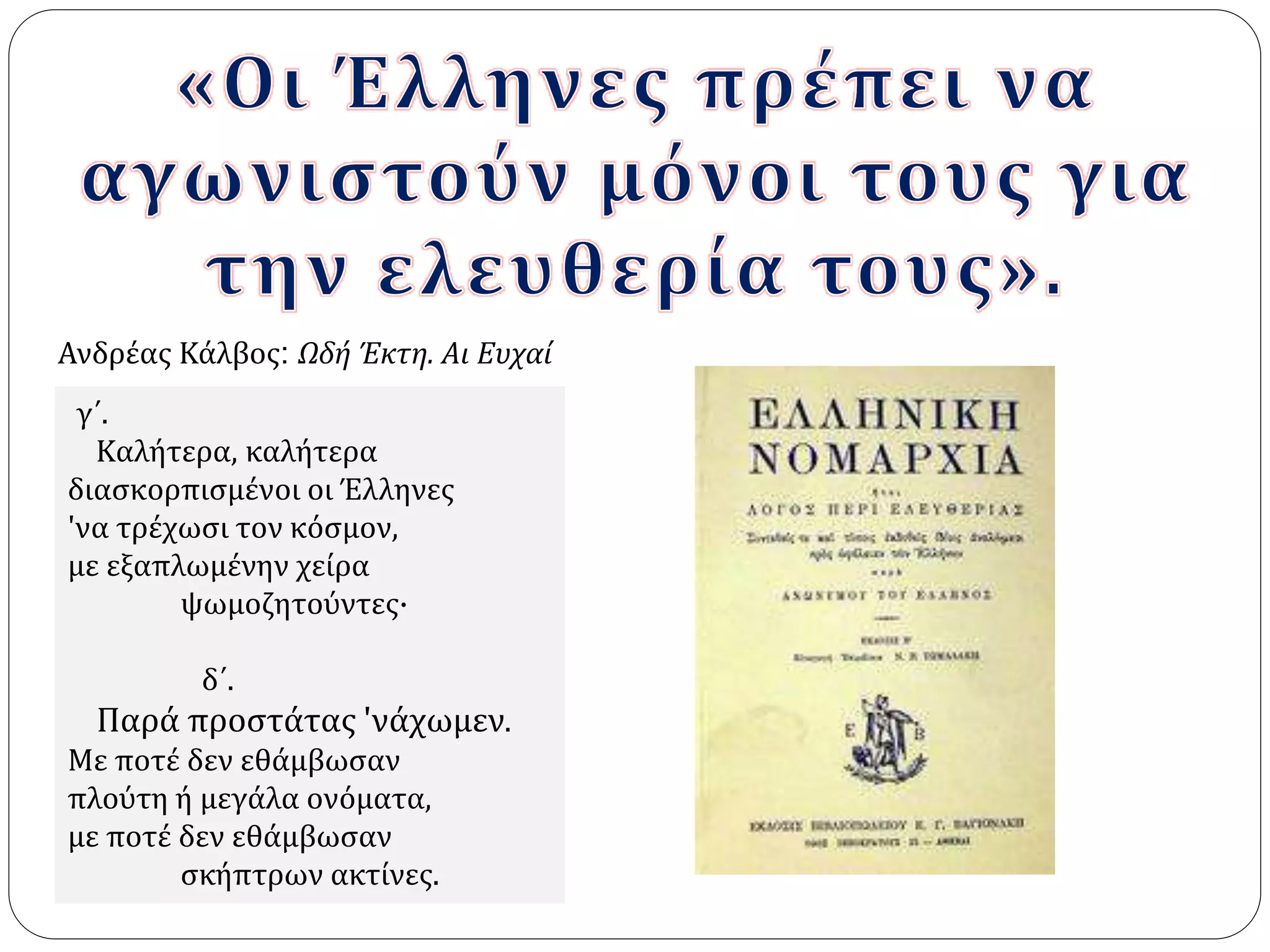 Ανδρέας Κάλβος: Ωδή Έκτη. Aι Ευχαί 
γ΄. 
Kαλήτερα, καλήτερα 
διασκορπισμένοι οι Έλληνες 
'να τρέχωσι τον κόσμον, 
με εξαπλωμένην χείρα 
ψωμοζητούντες· 
δ΄. 
Παρά προστάτας 'νάχωμεν. 
Mε ποτέ δεν εθάμβωσαν 
πλούτη ή μεγάλα ονόματα, 
με ποτέ δεν εθάμβωσαν 
σκήπτρων ακτίνες. 
 