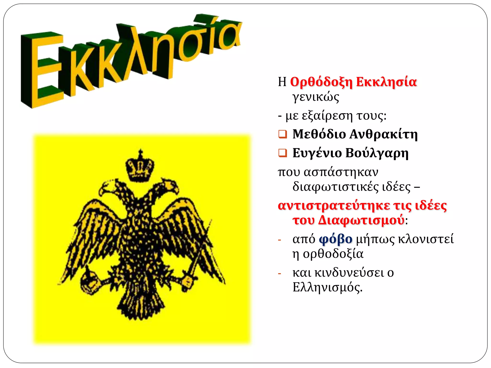 Η Ορθόδοξη Εκκλησία 
γενικώς 
- με εξαίρεση τους: 
 Μεθόδιο Ανθρακίτη 
 Ευγένιο Βούλγαρη 
που ασπάστηκαν 
διαφωτιστικές ιδέες – 
αντιστρατεύτηκε τις ιδέες 
του Διαφωτισμού: 
- από φόβο μήπως κλονιστεί 
η ορθοδοξία 
- και κινδυνεύσει ο 
Ελληνισμός. 
 
