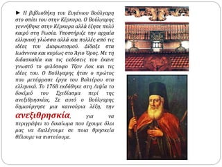 ► Η βιβλιοθήκη του Ευγένιου Βούλγαρη 
στο σπίτι του στην Κέρκυρα. Ο Βούλγαρης 
γεννήθηκε στην Κέρκυρα αλλά έζησε πολύ 
καιρό στη Ρωσία. Υποστήριζε την αρχαία 
ελληνική γλώσσα αλλά και πολλές από τις 
ιδέες του Διαφωτισμού. Δίδαξε στα 
Ιωάννινα και κυρίως στο Άγιο Όρος. Με τη 
διδασκαλία και τις εκδόσεις του έκανε 
γνωστό το φιλόσοφο Τζον Λοκ και τις 
ιδέες του. Ο Βούλγαρης ήταν ο πρώτος 
που μετέφρασε έργα του Βολτέρου στα 
ελληνικά. Το 1768 εκδόθηκε στη Λιψία το 
δοκίμιό του Σχεδίασμα περί της 
ανεξιθρησκίας. Σε αυτό ο Βούλγαρης 
δημιούργησε μια καινούρια λέξη, την 
ανεξιθρησκία, για να 
περιγράψει το δικαίωμα που έχουμε όλοι 
μας να διαλέγουμε σε ποια θρησκεία 
θέλουμε να πιστεύουμε. 
 