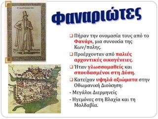  Πήραν την ονομασία τους από το 
Φανάρι, μια συνοικία της 
Κων/πολης. 
 Προέρχονταν από παλιές 
αρχοντικές οικογένειες. 
 Ήταν γλωσσομαθείς και 
σπουδασμένοι στη Δύση. 
 Κατείχαν υψηλά αξιώματα στην 
Οθωμανική Διοίκηση: 
- Μεγάλοι Διερμηνείς 
- Ηγεμόνες στη Βλαχία και τη 
Μολδαβία. 
 