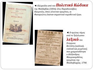 ◄ Εξώφυλλο από τον Πολιτικό Κώδικα 
της Μολδαβίας (1816). Στις Παραδουνάβιες 
Ηγεμονίες, όπου γίνονταν ηγεμόνες, οι 
Φαναριώτες έκαναν σημαντικό νομοθετικό έργο. 
◄ Ο πρώτος τόμος 
από το Τρίγλωσσο 
λεξικό του 
Γεώργιου 
Βεντότη (γαλλικά, 
ιταλικά και ρωμέικα), 
που χρηματοδότησε 
ο Αλέξανδρος 
Μαυροκορδάτος, 
ηγεμόνας της 
Μολδοβλαχίας. 1790. 
 