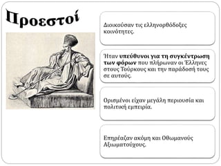 Διοικούσαν τις ελληνορθόδοξες 
κοινότητες. 
Ήταν υπεύθυνοι για τη συγκέντρωση 
των φόρων που πλήρωναν οι Έλληνες 
στους Τούρκους και την παράδοσή τους 
σε αυτούς. 
Ορισμένοι είχαν μεγάλη περιουσία και 
πολιτική εμπειρία. 
Επηρέαζαν ακόμη και Οθωμανούς 
Αξιωματούχους. 
 