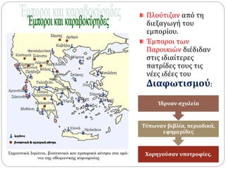 Πλούτιζαν από τη 
διεξαγωγή του 
εμπορίου. 
Έμποροι των 
Παροικιών διέδιδαν 
στις ιδιαίτερες 
πατρίδες τους τις 
νέες ιδέες του 
Διαφωτισμού: 
Ίδρυαν σχολεία 
Τύπωναν βιβλία, περιοδικά, 
εφημερίδες 
Χορηγούσαν υποτροφίες. 
 