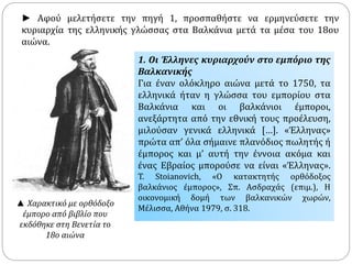 ► Αφού μελετήσετε την πηγή 1, προσπαθήστε να ερμηνεύσετε την 
κυριαρχία της ελληνικής γλώσσας στα Βαλκάνια μετά τα μέσα του 18ου 
αιώνα. 
1. Οι Έλληνες κυριαρχούν στο εμπόριο της 
Βαλκανικής 
Για έναν ολόκληρο αιώνα μετά το 1750, τα 
ελληνικά ήταν η γλώσσα του εμπορίου στα 
Βαλκάνια και οι βαλκάνιοι έμποροι, 
ανεξάρτητα από την εθνική τους προέλευση, 
μιλούσαν γενικά ελληνικά […]. «Έλληνας» 
πρώτα απ’ όλα σήμαινε πλανόδιος πωλητής ή 
έμπορος και μ’ αυτή την έννοια ακόμα και 
ένας Εβραίος μπορούσε να είναι «Έλληνας». 
T. Stoianovich, «Ο κατακτητής ορθόδοξος 
βαλκάνιος έμπορος», Σπ. Ασδραχάς (επιμ.), Η 
οικονομική δομή των βαλκανικών χωρών, 
Μέλισσα, Αθήνα 1979, σ. 318. 
▲ Χαρακτικό με ορθόδοξο 
έμπορο από βιβλίο που 
εκδόθηκε στη Βενετία το 
18ο αιώνα 
 