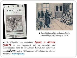 ▲ Σκηνή διδασκαλίας από αλφαβητάρι 
που εκδόθηκε στη Βιέννη το 1816. 
▲ Το εξώφυλλο του περιοδικού Ερμής ο Λόγιος 
(1817), το πιο σημαντικό από τα περιοδικά που 
κυκλοφόρησαν κατά το νεοελληνικό Διαφωτισμό. Τυπωνόταν 
στη Βιέννη από το 1811 μέχρι το 1821. Πρώτος διευθυντής 
του ήταν ο Άνθιμος Γαζής. 
 