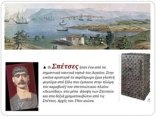 ▲ Οι Σπέτσες ήταν ένα από τα 
σημαντικά ναυτικά νησιά του Αιγαίου. Στην 
εικόνα αριστερά το ακρόπρωρο (μια γλυπτή 
φιγούρα από ξύλο που έμπαινε στην πλώρη 
του καραβιού) του σπετσιώτικου πλοίου 
«Λεωνίδας», στο μέσο άποψη των Σπετσών 
και στα δεξιά χρηματοκιβώτιο από τις 
Σπέτσες. Αρχές του 19ου αιώνα. 
 