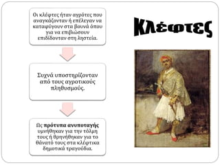 Οι κλέφτες ήταν αγρότες που 
αναγκάζονταν ή επέλεγαν να 
καταφύγουν στα βουνά όπου 
για να επιβιώσουν 
επιδίδονταν στη ληστεία. 
Συχνά υποστηρίζονταν 
από τους αγροτικούς 
πληθυσμούς. 
Ως πρότυπα ανυποταγής 
υμνήθηκαν για την τόλμη 
τους ή θρηνήθηκαν για το 
θάνατό τους στα κλέφτικα 
δημοτικά τραγούδια. 
 