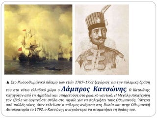 ▲ Στο Ρωσοοθωμανικό πόλεμο των ετών 1787–1792 ξεχώρισε για την πολεμική δράση 
του στο νότιο ελλαδικό χώρο ο Λάμπρος Κατσώνης. O Κατσώνης 
καταγόταν από τη Λιβαδειά και υπηρετούσε στο ρωσικό ναυτικό. Η Μεγάλη Αικατερίνη 
τον έβαλε να οργανώσει στόλο στο Αιγαίο για να πολεμήσει τους Οθωμανούς. Ύστερα 
από πολλές νίκες, όταν τελείωσε ο πόλεμος ανάμεσα στη Ρωσία και στην Οθωμανική 
Αυτοκρατορία το 1792, ο Κατσώνης αναγκάστηκε να σταματήσει τη δράση του. 
 