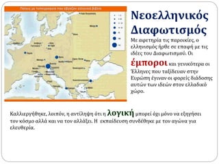 Νεοελληνικός 
Διαφωτισμός 
Με αφετηρία τις παροικίες, ο 
ελληνισμός ήρθε σε επαφή με τις 
ιδέες του Διαφωτισμού. Οι 
έμποροι και γενικότερα οι 
Έλληνες που ταξίδευαν στην 
Ευρώπη έγιναν οι φορείς διάδοσης 
αυτών των ιδεών στον ελλαδικό 
χώρο. 
Καλλιεργήθηκε, λοιπόν, η αντίληψη ότι η λογική μπορεί όχι μόνο να εξηγήσει 
τον κόσμο αλλά και να τον αλλάξει. Η εκπαίδευση συνδέθηκε με τον αγώνα για 
ελευθερία. 
 