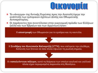 Το «άνοιγμα» της δυτικής Ευρώπης προς την Ανατολή έφερε την 
ανάπτυξη των εμπορικών σχέσεων Δύσης και Οθωμανικής 
Αυτοκρατορίας. 
Οι παράγοντες που συνετέλεσαν στην οικονομική πρόοδο των Ελλήνων 
(αλλά και των Εβραίων και των Αρμενίων) ήταν: 
Η αποστροφή των Οθωμανών για το εμπόριο και τη ναυτιλία. 
Η Συνθήκη του Κιουτσούκ Καϊναρτζή (1774), που επέτρεπε την ελεύθερη 
διέλευση των Στενών σε όσα πλοία ύψωναν τη ρωσική σημαία. 
Οι ναπολεόντειοι πόλεμοι, κατά τη διάρκεια των οποίων αγγλικά και γαλλικά 
πλοία είχαν περιορισμένη παρουσία στη Μεσόγειο. 
 