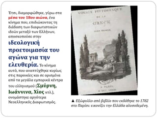 Έτσι, διαμορφώθηκε, γύρω στα 
μέσα του 18ου αιώνα, ένα 
κίνημα που, επιδιώκοντας τη 
διάδοση των διαφωτιστικών 
ιδεών μεταξύ των Ελλήνων, 
αποσκοπούσε στην 
ιδεολογική 
προετοιμασία του 
αγώνα για την 
ελευθερία. Το κίνημα 
αυτό, που αναπτύχθηκε κυρίως 
στις παροικίες και σε ορισμένα 
από τα μεγάλα εμπορικά κέντρα 
του ελληνισμού (Σμύρνη, 
Ιωάννινα, Χίος κτλ.), 
ονομάστηκε αργότερα 
Νεοελληνικός Διαφωτισμός. ▲ Εξώφυλλο από βιβλίο που εκδόθηκε το 1782 
στο Παρίσι: εικονίζει την Ελλάδα αλυσοδεμένη. 
 
