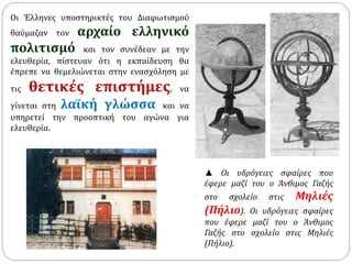 Οι Έλληνες υποστηρικτές του Διαφωτισμού 
θαύμαζαν τον αρχαίο ελληνικό 
πολιτισμό και τον συνέδεαν με την 
ελευθερία, πίστευαν ότι η εκπαίδευση θα 
έπρεπε να θεμελιώνεται στην ενασχόληση με 
τις θετικές επιστήμες, να 
γίνεται στη λαϊκή γλώσσα και να 
υπηρετεί την προοπτική του αγώνα για 
ελευθερία. 
▲ Οι υδρόγειες σφαίρες που 
έφερε μαζί του ο Άνθιμος Γαζής 
στο σχολείο στις Μηλιές 
(Πήλιο). Οι υδρόγειες σφαίρες 
που έφερε μαζί του ο Άνθιμος 
Γαζής στο σχολείο στις Μηλιές 
(Πήλιο). 
 