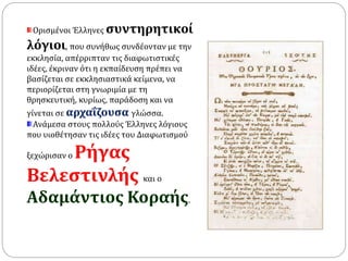 Ορισμένοι Έλληνες συντηρητικοί 
λόγιοι, που συνήθως συνδέονταν με την 
εκκλησία, απέρριπταν τις διαφωτιστικές 
ιδέες, έκριναν ότι η εκπαίδευση πρέπει να 
βασίζεται σε εκκλησιαστικά κείμενα, να 
περιορίζεται στη γνωριμία με τη 
θρησκευτική, κυρίως, παράδοση και να 
γίνεται σε αρχαΐζουσα γλώσσα. 
Ανάμεσα στους πολλούς Έλληνες λόγιους 
που υιοθέτησαν τις ιδέες του Διαφωτισμού 
ξεχώρισαν ο Ρήγας 
Βελεστινλής και ο 
Αδαμάντιος Κοραής. 
 