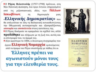 Ο Ρήγας Βελεστινλής (1757-1798) πρότεινε, στη 
Νέα Πολιτική Διοίκηση, ένα έργο έντονα επηρεασμένο 
από τις ριζοσπαστικές ιδέες των Γάλλων 
Ιακωβίνων, τη δημιουργία μιας 
«Ελληνικής Δημοκρατίας» που 
θα απλωνόταν σε όλη τη Βαλκανική αντικαθιστώντας 
την Οθωμανική αυτοκρατορία και εξασφαλίζοντας 
ισονομία και ισοπολιτεία στους κατοίκους της. 
Ο Ρήγας δοκίμασε να εφαρμόσει τα σχέδιά του, αλλά 
προδόθηκε και πλήρωσε με τη ζωή του, αυτός και 
οι σύντροφοί του, το όραμά του. 
Λίγο αργότερα το 1806, ο Ανώνυμος συγγραφέας του 
έργου Ελληνική Νομαρχία εμπνεόμενος 
από το όραμα του Ρήγα υποστήριξε με πάθος ότι οι 
Έλληνες πρέπει να 
αγωνιστούν μόνοι τους 
για την ελευθερία τους. 
 