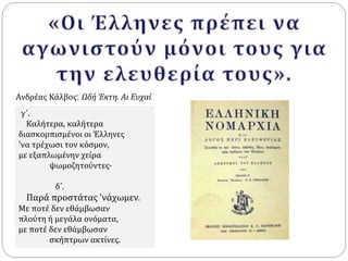Ανδρέας Κάλβος: Ωδή Έκτη. Aι Ευχαί 
γ΄. 
Kαλήτερα, καλήτερα 
διασκορπισμένοι οι Έλληνες 
'να τρέχωσι τον κόσμον, 
με εξαπλωμένην χείρα 
ψωμοζητούντες· 
δ΄. 
Παρά προστάτας 'νάχωμεν. 
Mε ποτέ δεν εθάμβωσαν 
πλούτη ή μεγάλα ονόματα, 
με ποτέ δεν εθάμβωσαν 
σκήπτρων ακτίνες. 
 