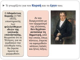 ► Τι γνωρίζετε για τον Κοραή και το έργο του; 
Ο Αδαμάντιος 
Κοραής (1748- 
1833), 
υποστηρικτής 
των 
φιλελεύθερων 
ιδεών της 
γαλλικής 
επανάστασης, 
θεωρούσε ότι οι 
Έλληνες, για να 
κερδίσουν την 
ελευθερία τους, 
θα έπρεπε 
πρώτα να 
μορφωθούν. 
Αν και 
διαφωνούσε με 
τον εξαρχαϊσμό 
της γλώσσας, 
δεν δεχόταν 
αυτούσια τη 
δημοτική, από 
την οποία, όπως 
πίστευε, έπρεπε 
να αφαιρεθούν 
κάποιες λαϊκές 
και ξένες λέξεις. 
 