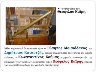 ◄ Το τηλεσκόπιο του 
Θεόφιλου Καΐρη. 
Άλλοι σημαντικοί διαφωτιστές ήταν οι Ιώσηπος Μοισιόδακας και 
Δημήτριος Καταρτζής, θερμοί υπερασπιστές της χρήσης της λαϊκής 
γλώσσας, ο Κωνσταντίνος Κούμας, μαχητικός υποστηρικτής της 
εισαγωγής νέων μεθόδων διδασκαλίας και ο Θεόφιλος Καΐρης, οπαδός 
των φιλελεύθερων ιδεών της γαλλικής επανάστασης. 
 