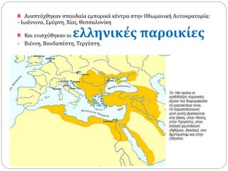 Αναπτύχθηκαν σπουδαία εμπορικά κέντρα στην Οθωμανική Αυτοκρατορία: 
- Ιωάννινα, Σμύρνη, Χίος, Θεσσαλονίκη 
Και ενισχύθηκαν οι ελληνικές παροικίες 
- Βιέννη, Βουδαπέστη, Τεργέστη. 
 