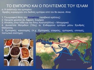 ΤΟ ΕΜΠΟΡΙΟ ΚΑΙ Ο ΠΟΛΙΤΙΣΜΟΣ ΤΟΥ ΙΣΛΑΜ
α. Η ανάπτυξη του εμπορίου
Άραβες κυριαρχούν στο διεθνές εμπόριο από τον 8ο αιώνα. Αίτια:

1. Γεωγραφική θέση του Χαλιφάτου (αραβικού κράτους)
2. Ορυχεία χρυσού (Δ. Αφρική, Σαχάρα)
3. Αποικίες στην Ινδία και την Άπω Ανατολή(Κίνα) – Μπαχαρικά
4. Δυναστεία Φατμιδών (10ος) αι. Ενθαρρύνει εμπόριο μέσω Ερυθράς
Θάλασσας
5. Εμπορικές καινοτομίες (π.χ. Εμπορικές εταιρείες, εμπορικές επιταγές,
πιστωτικό σύστημα)
 