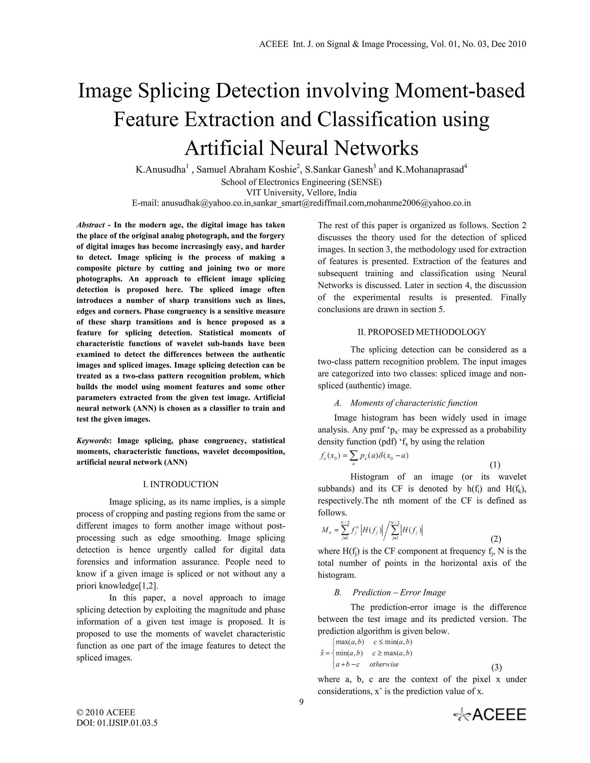 ACEEE Int. J. on Signal & Image Processing, Vol. 01, No. 03, Dec 2010   Image Splicing Detection involving Moment-based Feature Extraction and Classification using Artificial Neural Networks K.Anusudha1 , Samuel Abraham Koshie2, S.Sankar Ganesh3 and K.Mohanaprasad4 School of Electronics Engineering (SENSE) VIT University, Vellore, India E-mail: anusudhak@yahoo.co.in,sankar_smart@rediffmail.com,mohanme2006@yahoo.co.in Abstract - In the modern age, the digital image has taken The rest of this paper is organized as follows. Section 2 the place of the original analog photograph, and the forgery discusses the theory used for the detection of spliced of digital images has become increasingly easy, and harder images. In section 3, the methodology used for extraction to detect. Image splicing is the process of making a of features is presented. Extraction of the features and composite picture by cutting and joining two or more subsequent training and classification using Neural photographs. An approach to efficient image splicing detection is proposed here. The spliced image often Networks is discussed. Later in section 4, the discussion introduces a number of sharp transitions such as lines, of the experimental results is presented. Finally edges and corners. Phase congruency is a sensitive measure conclusions are drawn in section 5. of these sharp transitions and is hence proposed as a feature for splicing detection. Statistical moments of II. PROPOSED METHODOLOGY characteristic functions of wavelet sub-bands have been examined to detect the differences between the authentic The splicing detection can be considered as a images and spliced images. Image splicing detection can be two-class pattern recognition problem. The input images treated as a two-class pattern recognition problem, which are categorized into two classes: spliced image and non- builds the model using moment features and some other spliced (authentic) image. parameters extracted from the given test image. Artificial A. Moments of characteristic function neural network (ANN) is chosen as a classifier to train and test the given images. Image histogram has been widely used in image analysis. Any pmf ‘px’ may be expressed as a probability Keywords: Image splicing, phase congruency, statistical density function (pdf) ‘fx by using the relation moments, characteristic functions, wavelet decomposition, artificial neural network (ANN) (1) Histogram of an image (or its wavelet I. INTRODUCTION subbands) and its CF is denoted by h(fi) and H(fk), Image splicing, as its name implies, is a simple respectively.The nth moment of the CF is defined as process of cropping and pasting regions from the same or follows. different images to form another image without post- processing such as edge smoothing. Image splicing (2) detection is hence urgently called for digital data where H(fj) is the CF component at frequency fj, N is the forensics and information assurance. People need to total number of points in the horizontal axis of the know if a given image is spliced or not without any a histogram. priori knowledge[1,2]. B. Prediction – Error Image In this paper, a novel approach to image splicing detection by exploiting the magnitude and phase The prediction-error image is the difference information of a given test image is proposed. It is between the test image and its predicted version. The proposed to use the moments of wavelet characteristic prediction algorithm is given below. function as one part of the image features to detect the spliced images. (3) where a, b, c are the context of the pixel x under considerations, xˆ is the prediction value of x. 9 © 2010 ACEEE DOI: 01.IJSIP.01.03.5   