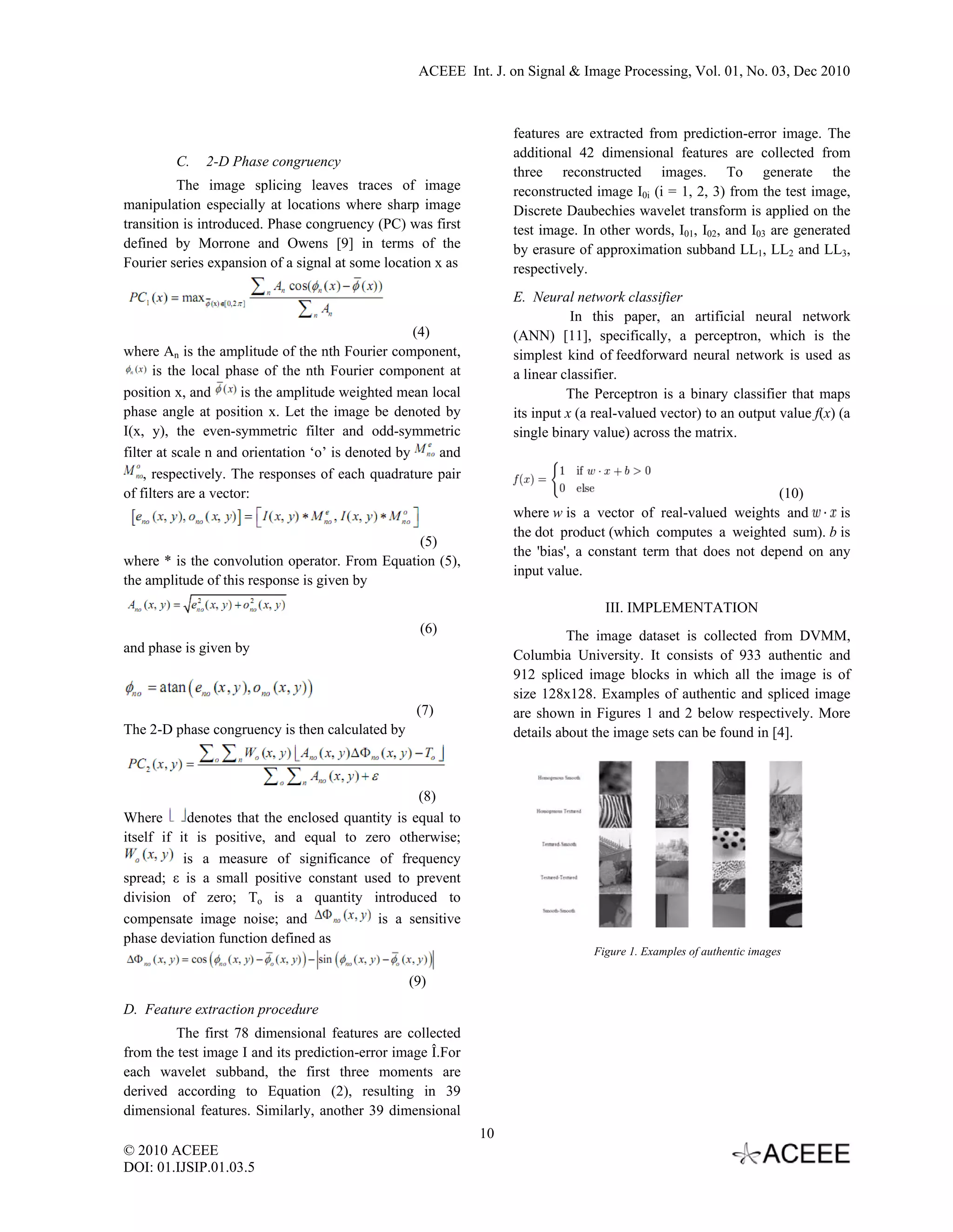 ACEEE Int. J. on Signal & Image Processing, Vol. 01, No. 03, Dec 2010   features are extracted from prediction-error image. The additional 42 dimensional features are collected from C. 2-D Phase congruency three reconstructed images. To generate the The image splicing leaves traces of image reconstructed image I0i (i = 1, 2, 3) from the test image, manipulation especially at locations where sharp image Discrete Daubechies wavelet transform is applied on the transition is introduced. Phase congruency (PC) was first test image. In other words, I01, I02, and I03 are generated defined by Morrone and Owens [9] in terms of the by erasure of approximation subband LL1, LL2 and LL3, Fourier series expansion of a signal at some location x as respectively. E. Neural network classifier In this paper, an artificial neural network (4) (ANN) [11], specifically, a perceptron, which is the where An is the amplitude of the nth Fourier component, simplest kind of feedforward neural network is used as is the local phase of the nth Fourier component at a linear classifier. position x, and is the amplitude weighted mean local The Perceptron is a binary classifier that maps phase angle at position x. Let the image be denoted by its input x (a real-valued vector) to an output value f(x) (a I(x, y), the even-symmetric filter and odd-symmetric single binary value) across the matrix. filter at scale n and orientation ‘o’ is denoted by and , respectively. The responses of each quadrature pair of filters are a vector: (10) where w is a vector of real-valued weights and is the dot product (which computes a weighted sum). b is (5) the 'bias', a constant term that does not depend on any where * is the convolution operator. From Equation (5), input value. the amplitude of this response is given by III. IMPLEMENTATION (6) The image dataset is collected from DVMM, and phase is given by Columbia University. It consists of 933 authentic and 912 spliced image blocks in which all the image is of size 128x128. Examples of authentic and spliced image (7) are shown in Figures 1 and 2 below respectively. More The 2-D phase congruency is then calculated by details about the image sets can be found in [4]. (8) Where denotes that the enclosed quantity is equal to itself if it is positive, and equal to zero otherwise; is a measure of significance of frequency spread; ε is a small positive constant used to prevent division of zero; To is a quantity introduced to compensate image noise; and is a sensitive phase deviation function defined as Figure 1. Examples of authentic images (9) D. Feature extraction procedure The first 78 dimensional features are collected from the test image I and its prediction-error image Î.For each wavelet subband, the first three moments are derived according to Equation (2), resulting in 39 dimensional features. Similarly, another 39 dimensional 10 © 2010 ACEEE DOI: 01.IJSIP.01.03.5   