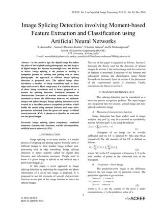 ACEEE Int. J. on Signal & Image Processing, Vol. 01, No. 03, Dec 2010
 


Image Splicing Detection involving Moment-based
   Feature Extraction and Classification using
           Artificial Neural Networks
                 K.Anusudha1 , Samuel Abraham Koshie2, S.Sankar Ganesh3 and K.Mohanaprasad4
                                    School of Electronics Engineering (SENSE)
                                           VIT University, Vellore, India
               E-mail: anusudhak@yahoo.co.in,sankar_smart@rediffmail.com,mohanme2006@yahoo.co.in

Abstract - In the modern age, the digital image has taken          The rest of this paper is organized as follows. Section 2
the place of the original analog photograph, and the forgery       discusses the theory used for the detection of spliced
of digital images has become increasingly easy, and harder         images. In section 3, the methodology used for extraction
to detect. Image splicing is the process of making a
                                                                   of features is presented. Extraction of the features and
composite picture by cutting and joining two or more
                                                                   subsequent training and classification using Neural
photographs. An approach to efficient image splicing
detection is proposed here. The spliced image often                Networks is discussed. Later in section 4, the discussion
introduces a number of sharp transitions such as lines,            of the experimental results is presented. Finally
edges and corners. Phase congruency is a sensitive measure         conclusions are drawn in section 5.
of these sharp transitions and is hence proposed as a
feature for splicing detection. Statistical moments of                       II. PROPOSED METHODOLOGY
characteristic functions of wavelet sub-bands have been
examined to detect the differences between the authentic
                                                                            The splicing detection can be considered as a
images and spliced images. Image splicing detection can be         two-class pattern recognition problem. The input images
treated as a two-class pattern recognition problem, which          are categorized into two classes: spliced image and non-
builds the model using moment features and some other              spliced (authentic) image.
parameters extracted from the given test image. Artificial
                                                                       A. Moments of characteristic function
neural network (ANN) is chosen as a classifier to train and
test the given images.                                                 Image histogram has been widely used in image
                                                                   analysis. Any pmf ‘px’ may be expressed as a probability
Keywords: Image splicing, phase congruency, statistical            density function (pdf) ‘fx by using the relation
moments, characteristic functions, wavelet decomposition,
artificial neural network (ANN)                                                                              (1)
                                                                            Histogram of an image (or its wavelet
                   I. INTRODUCTION                                 subbands) and its CF is denoted by h(fi) and H(fk),
         Image splicing, as its name implies, is a simple          respectively.The nth moment of the CF is defined as
process of cropping and pasting regions from the same or           follows.
different images to form another image without post-
processing such as edge smoothing. Image splicing                                                                (2)
detection is hence urgently called for digital data                where H(fj) is the CF component at frequency fj, N is the
forensics and information assurance. People need to                total number of points in the horizontal axis of the
know if a given image is spliced or not without any a              histogram.
priori knowledge[1,2].
                                                                       B.   Prediction – Error Image
         In this paper, a novel approach to image
splicing detection by exploiting the magnitude and phase                    The prediction-error image is the difference
information of a given test image is proposed. It is               between the test image and its predicted version. The
proposed to use the moments of wavelet characteristic              prediction algorithm is given below.
function as one part of the image features to detect the
spliced images.
                                                                                                                    (3)
                                                                   where a, b, c are the context of the pixel x under
                                                                   considerations, xˆ is the prediction value of x.
                                                               9
© 2010 ACEEE
DOI: 01.IJSIP.01.03.5

 
 