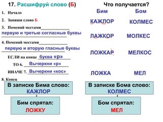 17. Расшифруй слово (Б)                   Что получается?
1. Начало                                  Бим         Бом
2. Запиши слово Б                        КАЖЛОР       КОЛМЕС
3. Поменяй местами______________
________________________________ буквы
первую и третью согласные
                                         ЛАЖКОР       МОЛКЕС
4. Поменяй местами______________
_______________________________ буквы
  первую и вторую гласные
                                         ЛОЖКАР       МЕЛКОС
                  буква «р»
   ЕСЛИ на конце ________________
              Вычеркни «р»
     ТО 6. ______________________
             Вычеркни «кос»
   ИНАЧЕ 7. ____________________         ЛОЖКА          МЕЛ
8. Конец
  В записке Бима слово:                  В записке Бома слово:
        КАЖЛОР                                  КОЛМЕС

       Бим спрятал:                         Бом спрятал:
         ЛОЖКУ                                  МЕЛ
 
