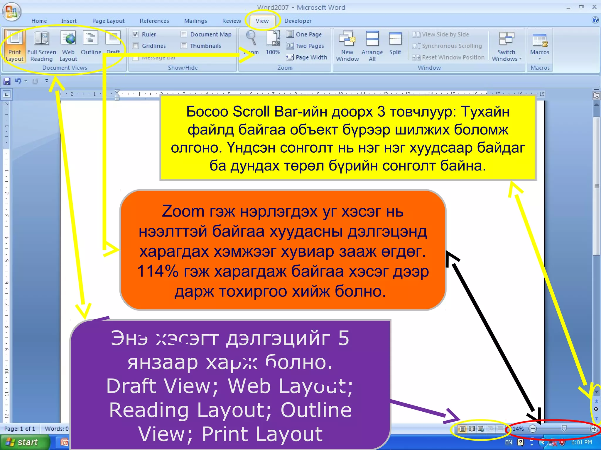 Босоо Scroll Bar-ийн доорх 3 товчлуур: Тухайн
        файлд байгаа объект бүрээр шилжих боломж
      олгоно. Үндсэн сонголт нь нэг нэг хуудсаар байдаг
           ба дундах төрөл бүрийн сонголт байна.


     Zoom гэж нэрлэгдэх уг хэсэг нь
  нээлттэй байгаа хуудасны дэлгэцэнд
  харагдах хэмжээг хувиар зааж өгдөг.
  114% гэж харагдаж байгаа хэсэг дээр
      дарж тохиргоо хийж болно.

Энэ хэсэгт дэлгэцийг 5
  янзаар харж болно.
Draft View; Web Layout;
Reading Layout; Outline
   View; Print Layout
 