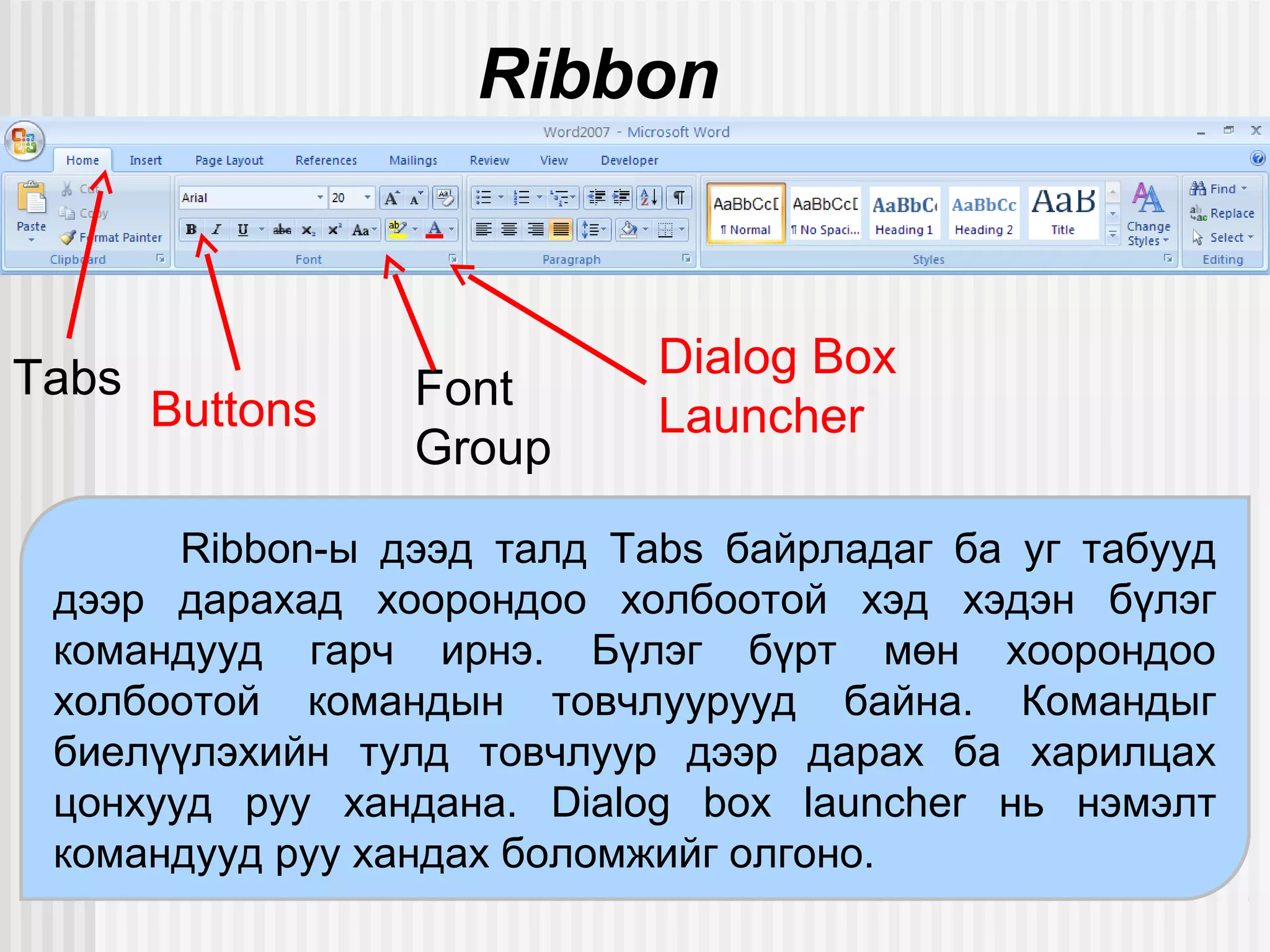 Ribbon



Tabs                        Dialog Box
       Buttons   Font
                            Launcher
                 Group
       Ribbon-ы дээд талд Tabs байрладаг ба уг табууд
 дээр дарахад хоорондоо холбоотой хэд хэдэн бүлэг
 командууд гарч ирнэ. Бүлэг бүрт мөн хоорондоо
 холбоотой командын товчлуурууд байна. Командыг
 биелүүлэхийн тулд товчлуур дээр дарах ба харилцах
 цонхууд руу хандана. Dialog box launcher нь нэмэлт
 командууд руу хандах боломжийг олгоно.
 