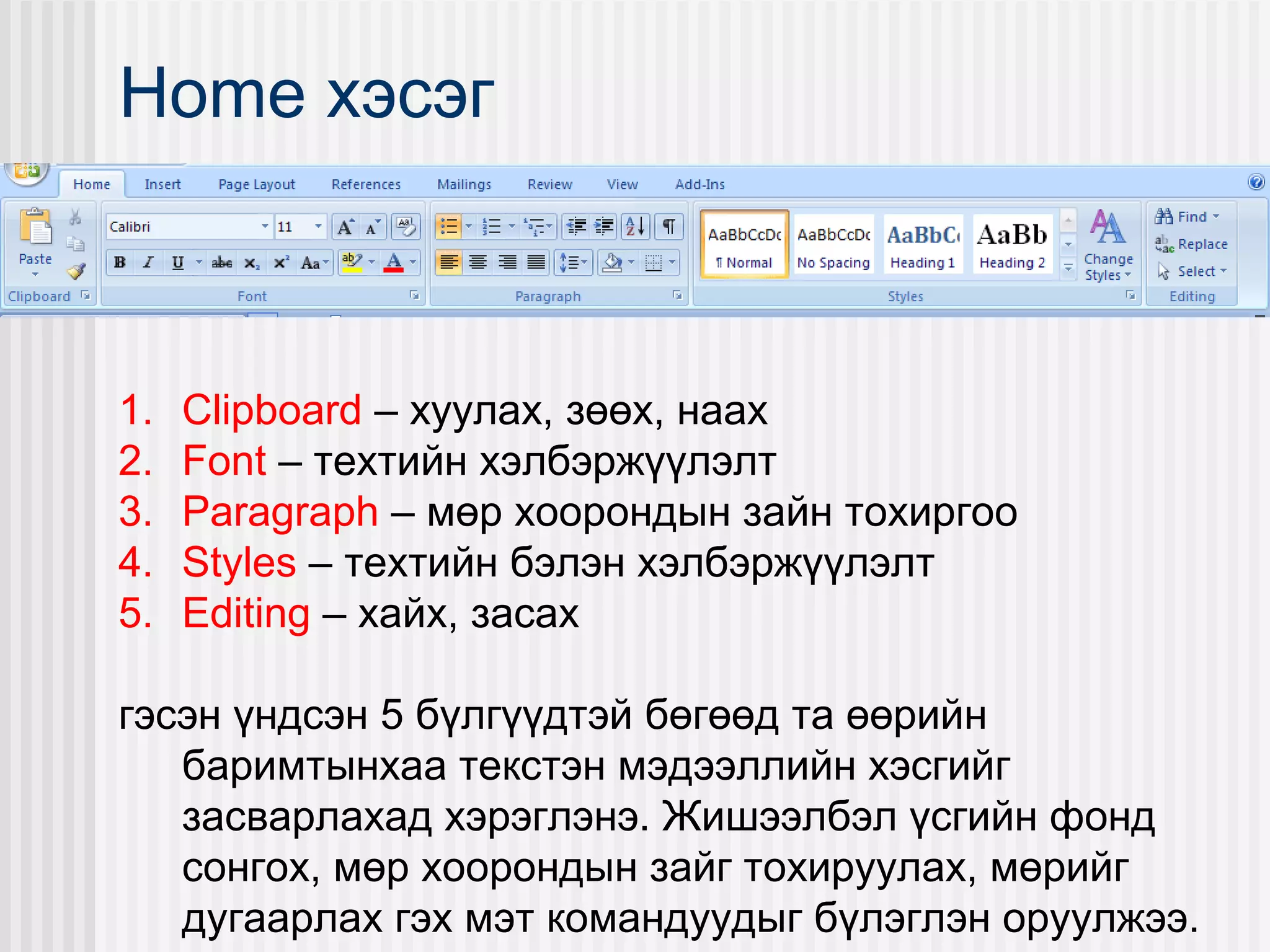 Home хэсэг



1.   Clipboard – хуулах, зөөх, наах
2.   Font – техтийн хэлбэржүүлэлт
3.   Paragraph – мөр хоорондын зайн тохиргоо
4.   Styles – техтийн бэлэн хэлбэржүүлэлт
5.   Editing – хайх, засах

гэсэн үндсэн 5 бүлгүүдтэй бөгөөд та өөрийн
   баримтынхаа текстэн мэдээллийн хэсгийг
   засварлахад хэрэглэнэ. Жишээлбэл үсгийн фонд
   сонгох, мөр хоорондын зайг тохируулах, мөрийг
   дугаарлах гэх мэт командуудыг бүлэглэн оруулжээ.
 