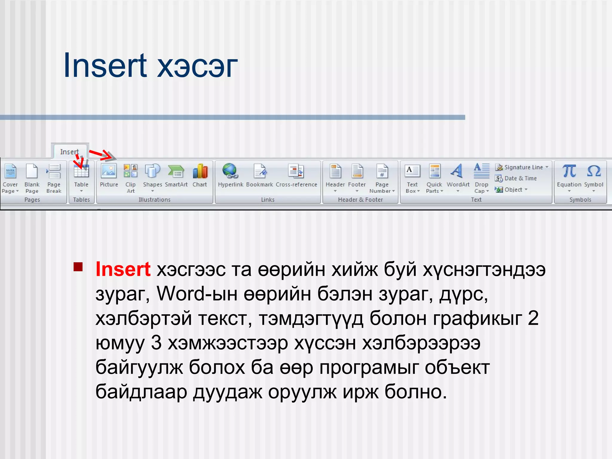 Insert хэсэг




   Insert хэсгээс та өөрийн хийж буй хүснэгтэндээ
    зураг, Word-ын өөрийн бэлэн зураг, дүрс,
    хэлбэртэй текст, тэмдэгтүүд болон графикыг 2
    юмуу 3 хэмжээстээр хүссэн хэлбэрээрээ
    байгуулж болох ба өөр програмыг объект
    байдлаар дуудаж оруулж ирж болно.
 