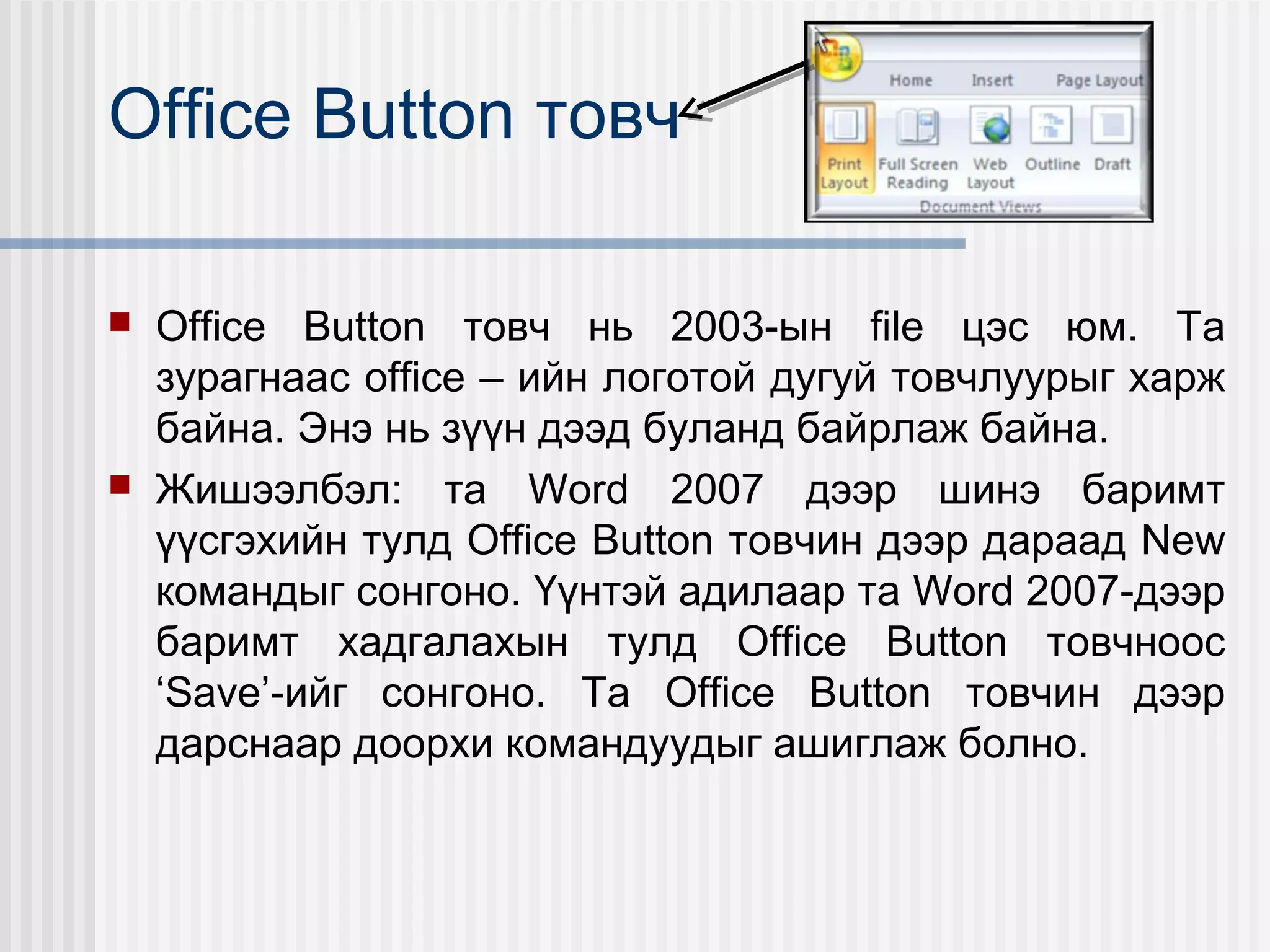 Office Button товч

   Office Button товч нь 2003-ын file цэс юм. Та
    зурагнаас office – ийн логотой дугуй товчлуурыг харж
    байна. Энэ нь зүүн дээд буланд байрлаж байна.
   Жишээлбэл: та Word 2007 дээр шинэ баримт
    үүсгэхийн тулд Office Button товчин дээр дараад New
    командыг сонгоно. Үүнтэй адилаар та Word 2007-дээр
    баримт хадгалахын тулд Office Button товчноос
    ‘Save’-ийг сонгоно. Та Office Button товчин дээр
    дарснаар доорхи командуудыг ашиглаж болно.
 