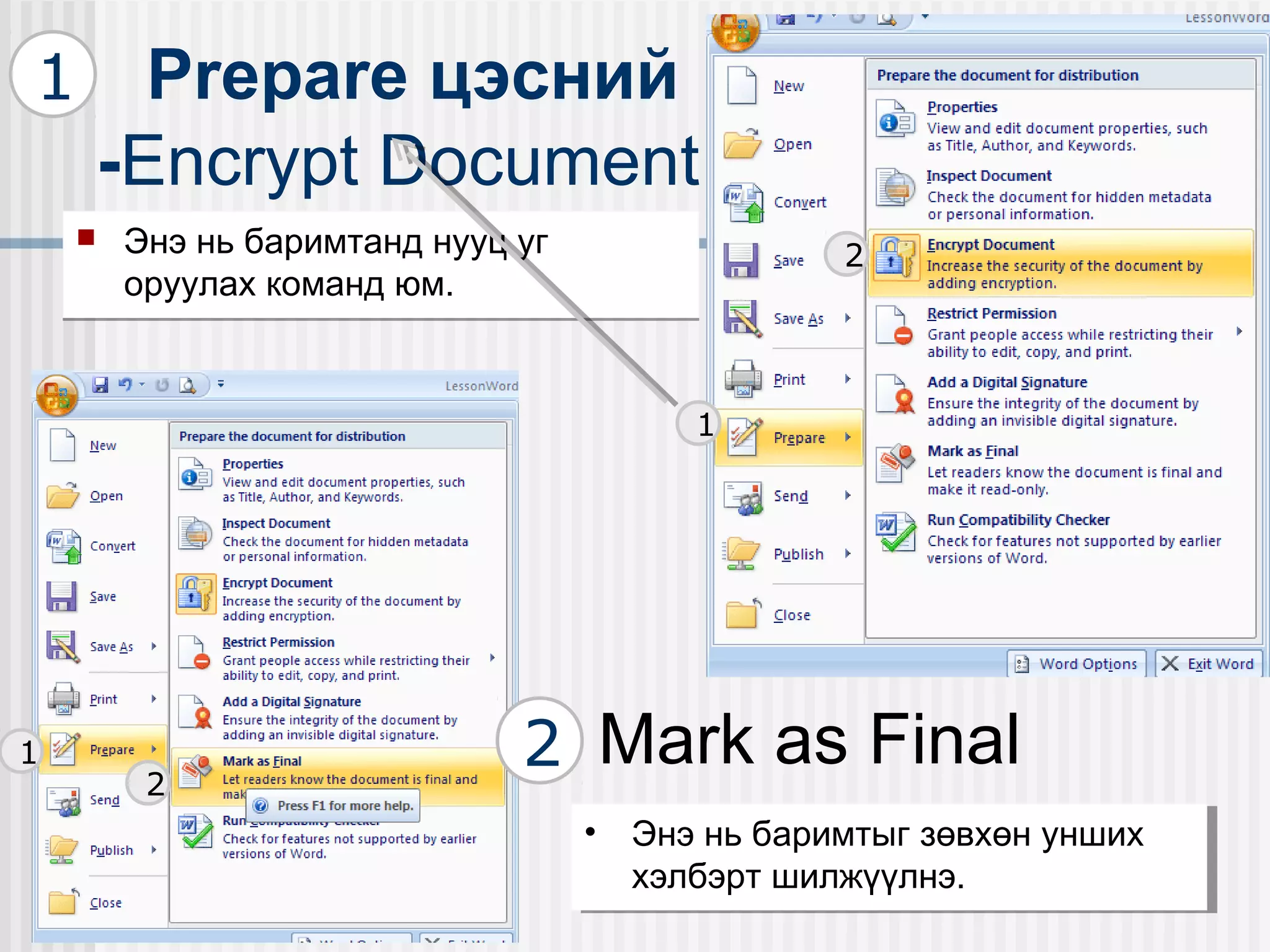 1         Prepare цэсний
        -Encrypt Document
       Энэ нь баримтанд нууц уг                 2
        оруулах команд юм.


                                         1




1
         2
                              2 Mark as Final
                                   •• Энэ нь баримтыг зөвхөн унших
                                       Энэ нь баримтыг зөвхөн унших
                                      хэлбэрт шилжүүлнэ.
                                       хэлбэрт шилжүүлнэ.
 