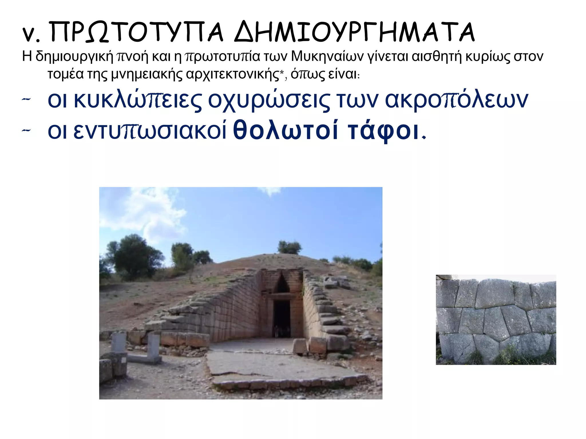 v. ΠΡΩΤΟΤΥΠΑ ΔΗΜΙΟΥΡΓΗΜΑΤΑ
Η δημιουργική πνοή και η πρωτοτυπία των Μυκηναίων γίνεται αισθητή κυρίως στον
τομέα της μνημειακής αρχιτεκτονικής*, όπως είναι:
- οι κυκλώπειες οχυρώσεις των ακροπόλεων
- οι εντυπωσιακοί θολωτοί τάφοι.
 