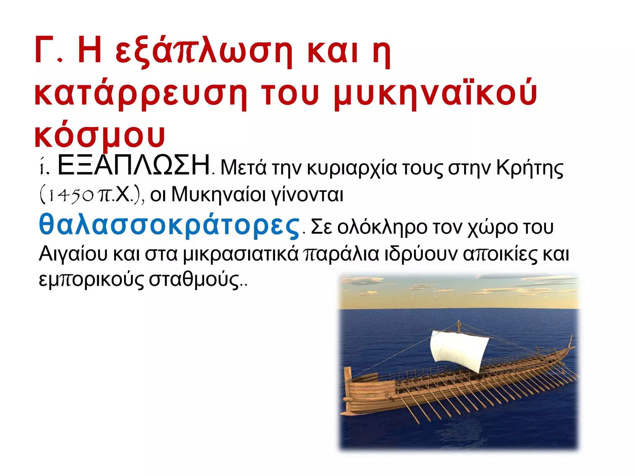 Γ. Η εξάπλωση και η κατάρρευση
του μυκηναϊκού κόσμου
i. ΕΞΑΠΛΩΣΗ. Μετά την κυριαρχία τους στην Κρήτης
(1450 π.Χ.), οι Μυκηναίοι γίνονται θαλασσοκράτορες.
Σε ολόκληρο τον χώρο του Αιγαίου και στα μικρασιατικά
παράλια ιδρύουν αποικίες και εμπορικούς σταθμούς..
 