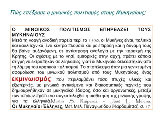 Ο ΜΙΝΩΙΚΟΣ ΠΟΛΙΤΙΣΜΟΣ ΕΠΗΡΕΑΖΕΙ ΤΟΥΣ ΜΥΚΗΝΑΙΟΥΣ
Μετά τη γοργή ανοδική πορεία περί το 1550, οι Μυκήνες είναι, πολιτικά
και καλλιτεχνικά, ένα κέντρο πλούσιο και με επιρροή και η δύναμή τους θα
βαίνει αυξανόμενη, σε αντίστροφη αναλογία με την παρακμή της Κρήτης.
Οι σχέσεις με το νησί, εμπορικές στην αρχή, πρέπει κάποια στιγμή να
εκτράπηκαν σε λεηλασίες, γιατί οι Μυκηναίοι δελεάστηκαν από τη λάμψη
του κρητικού πολιτισμού. Το αποτέλεσμα ήταν μια γενικευμένη
αφομοίωση του μινωικού πολιτισμού από τους Μυκηναίους, ένας
εκμινωισμός που περιλαμβάνει τόσο πτυχές υλικές και εξωτερικές,
με μινωικά αντικείμενα και διακοσμητικές τεχνικές που δημιουργήθηκαν
σε μυκηναϊκό έδαφος, όσο και οργανωτικές, μεταξύ των οποίων πρέπει να
συγκαταλεχθεί η υιοθέτηση της μινωικής γραφής για τα ελληνικά.Martin
S. Ruiperez – José L. Melena,
Οι Μυκηναίοι Έλληνες, Μετ. Μελ. Παναγιωτίδου (Καρδαμίτσα), σ. 17
► Πώς επέδρασε ο μινωικός πολιτισμός στους Μυκηναίους;
 