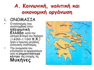 A. Κοινωνική, πολιτική και
οικονομική οργάνωση
i. ΟΝΟΜΑΣΙΑ Ο πολιτισμός που αναπτύχθηκε
στην ηπειρωτική Ελλάδα κατά
την ύστερη Εποχή του Χαλκού
(1600-1100 π.Χ.) ήταν ο πρώτος
μεγάλος ελληνικός πολιτισμός.
Την ονομασία του επινόησαν οι
αρχαιολόγοι από το
σημαντικότερο κέντρο της
εποχής, τις Μυκήνες.
 