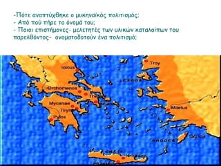Πότε αναπτύχθηκε ο μυκηναϊκός πολιτισμός;
Από πού πήρε το όνομά του;
Ποιοι επιστήμονες- μελετητές των υλικών καταλοίπων του παρελθόντος-
ονοματοδοτούν ένα πολιτισμό;
 