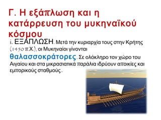 Γ. Η εξάπλωση και η κατάρρευση
του μυκηναϊκού κόσμου
i. ΕΞΑΠΛΩΣΗ. Μετά την κυριαρχία τους στην Κρήτης
(1450 π.Χ.), οι Μυκηναίοι γίνονται θαλασσοκράτορες.
Σε ολόκληρο τον χώρο του Αιγαίου και στα μικρασιατικά
παράλια ιδρύουν αποικίες και εμπορικούς σταθμούς..
 