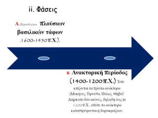 Α.Περίοδος των πλούσιων
βασιλικών τάφων
(1600-1450 π.Χ.).
Β. Ανακτορική περίοδος
(1400-1200 π.Χ.) Τότε κτίζονται
τα πρώτα ανάκτορα (Μυκήνες, Τίρυνθα,
Πύλος, Θήβα). Διήρκεσε δύο αιώνες, δηλαδή
έως το 1200 π.Χ., οπότε τα ανάκτορα
καταστρέφονται ή παρακμάζουν.
ii. Φάσεις
 