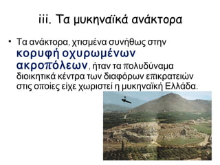 iii. Τα μυκηναϊκά ανάκτορα
Τα ανάκτορα, χτισμένα συνήθως στην κορυφή
οχυρωμένων ακροπόλεων, ήταν τα
πολυδύναμα διοικητικά κέντρα των διαφόρων
επικρατειών στις οποίες είχε χωριστεί η μυκηναϊκή
Ελλάδα.
 