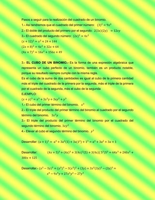 Pasos a seguir para la realización del cuadrado de un binomio.
1.- Así tendremos que el cuadrado del primer número:
2.- El doble del producto del primero por el segundo:
3.- El cuadrado del segundo número:




3.- EL CUBO DE UN BINOMIO.- Es la forma de una expresión algebraica que
representa un cubo perfecto de un binomio, también es un producto notable,
porque su resultado siempre cumple con la misma regla.
Es el cubo de la suma de dos cantidades es igual al cubo de la primera cantidad
más el triple del cuadrado de la primera por la segunda, más el triple de la primera
por el cuadrado de la segunda, más el cubo de la segunda
EJEMPLO:


1.- El cubo del primer término del binomio.
2.- El triple del producto del primer término del binomio al cuadrado por el segundo
término del binomio.
3.- El triple del producto del primer término del binomio por el cuadrado del
segundo término del binomio.
4.- Elevar al cubo el segundo término del binomio.


Desarrollar:


Desarrollar:




Desarrollar.-
 
